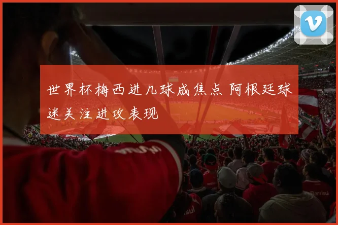 世界杯梅西进几球成焦点 阿根廷球迷关注进攻表现