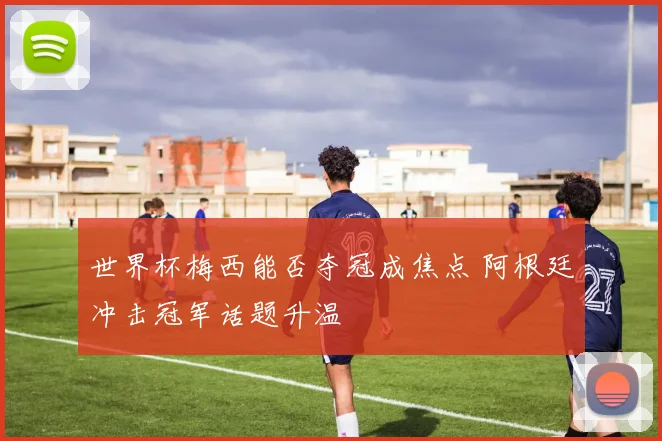 世界杯梅西能否夺冠成焦点 阿根廷冲击冠军话题升温