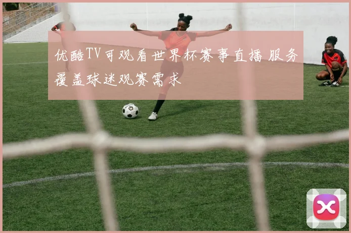 优酷TV可观看世界杯赛事直播 服务覆盖球迷观赛需求