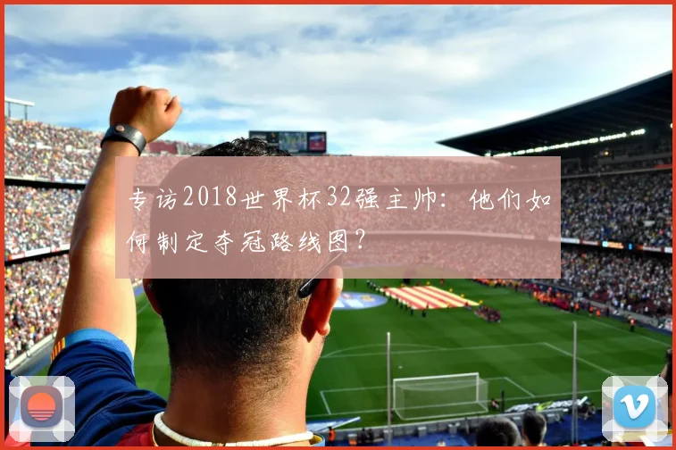 专访2018世界杯32强主帅：他们如何制定夺冠路线图？